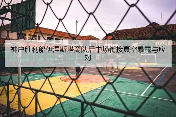 神户胜利船伊涅斯塔离队后中场衔接真空暴露与应对